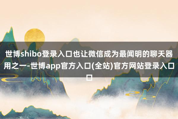 世博shibo登录入口也让微信成为最闻明的聊天器用之一-世博app官方入口(全站)官方网站登录入口