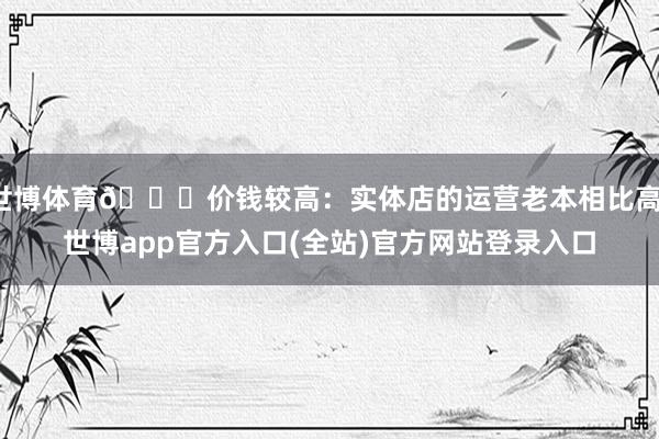 世博体育📉价钱较高：实体店的运营老本相比高-世博app官方入口(全站)官方网站登录入口