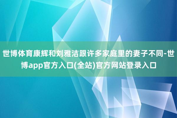 世博体育康辉和刘雅洁跟许多家庭里的妻子不同-世博app官方入口(全站)官方网站登录入口