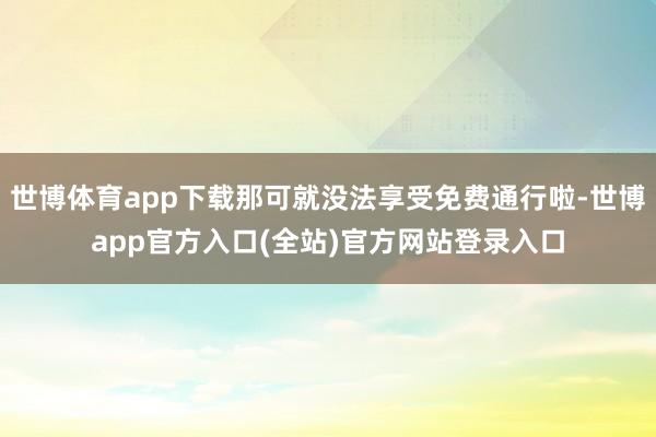 世博体育app下载那可就没法享受免费通行啦-世博app官方入口(全站)官方网站登录入口