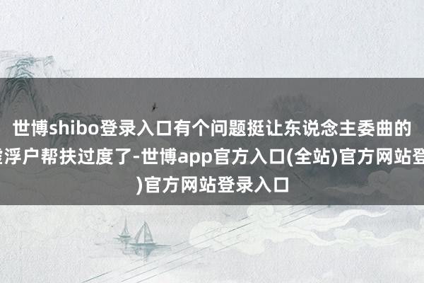 世博shibo登录入口有个问题挺让东说念主委曲的——对虚浮户帮扶过度了-世博app官方入口(全站)官方网站登录入口