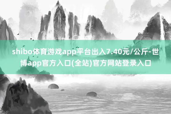 shibo体育游戏app平台出入7.40元/公斤-世博app官方入口(全站)官方网站登录入口