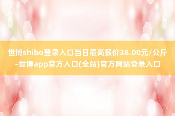 世博shibo登录入口当日最高报价38.00元/公斤-世博app官方入口(全站)官方网站登录入口