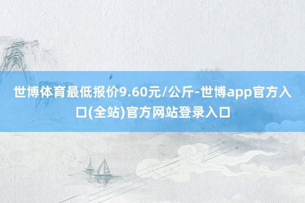 世博体育最低报价9.60元/公斤-世博app官方入口(全站)官方网站登录入口