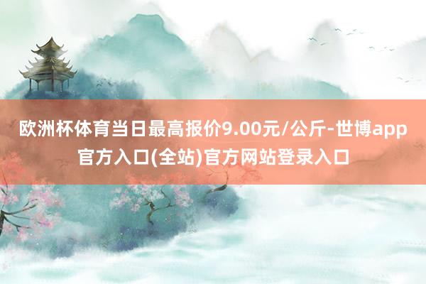 欧洲杯体育当日最高报价9.00元/公斤-世博app官方入口(全站)官方网站登录入口