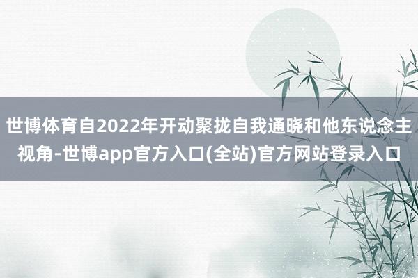 世博体育自2022年开动聚拢自我通晓和他东说念主视角-世博app官方入口(全站)官方网站登录入口