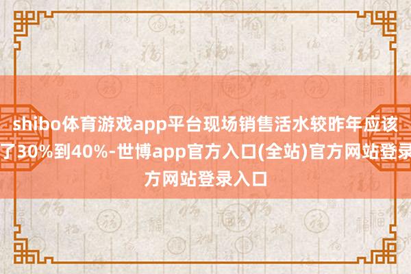 shibo体育游戏app平台现场销售活水较昨年应该增长了30%到40%-世博app官方入口(全站)官方网站登录入口