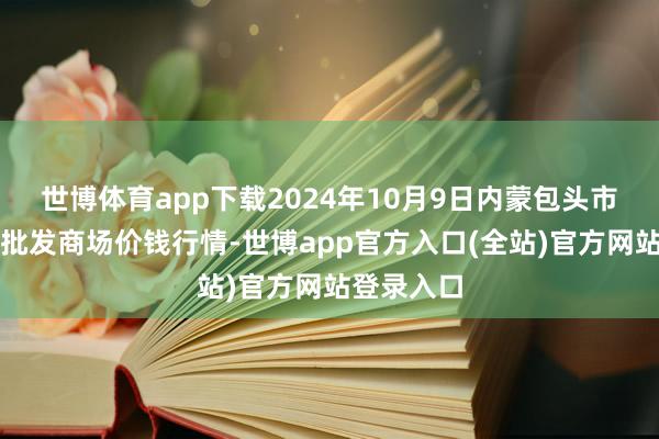 世博体育app下载2024年10月9日内蒙包头市友谊蔬菜批发商场价钱行情-世博app官方入口(全站)官方网站登录入口