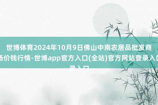 世博体育2024年10月9日佛山中南农居品批发商场价钱行情-世博app官方入口(全站)官方网站登录入口