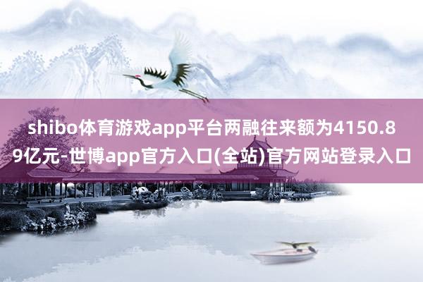 shibo体育游戏app平台两融往来额为4150.89亿元-世博app官方入口(全站)官方网站登录入口