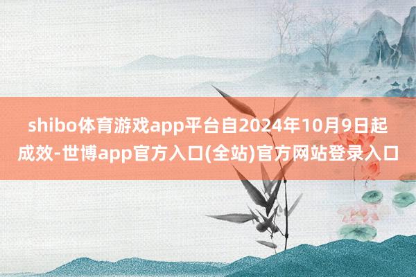 shibo体育游戏app平台自2024年10月9日起成效-世博app官方入口(全站)官方网站登录入口