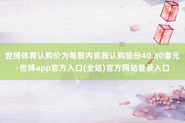 世博体育认购价为每股内资股认购股份40.80港元-世博app官方入口(全站)官方网站登录入口