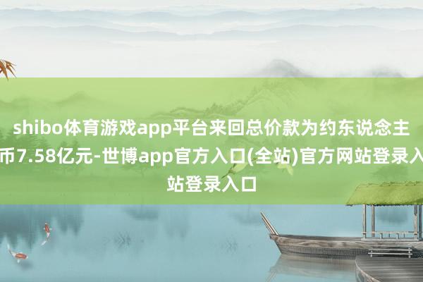 shibo体育游戏app平台来回总价款为约东说念主民币7.58亿元-世博app官方入口(全站)官方网站登录入口