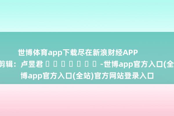 世博体育app下载尽在新浪财经APP            						包袱剪辑：卢昱君 							-世博app官方入口(全站)官方网站登录入口