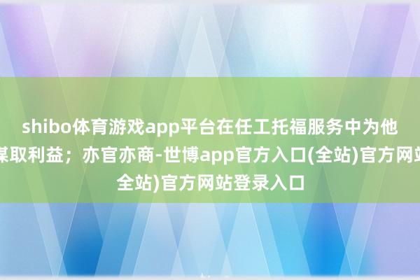 shibo体育游戏app平台在任工托福服务中为他东说念主谋取利益；亦官亦商-世博app官方入口(全站)官方网站登录入口