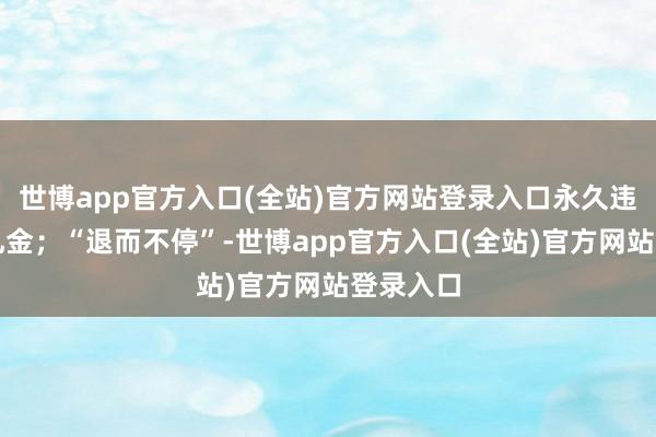 世博app官方入口(全站)官方网站登录入口永久违规禁受礼金；“退而不停”-世博app官方入口(全站)官方网站登录入口