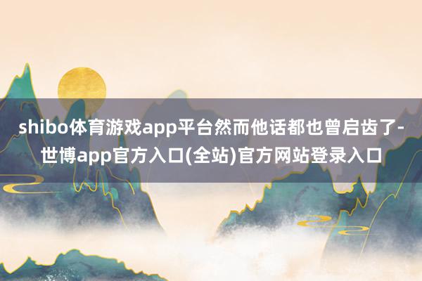 shibo体育游戏app平台然而他话都也曾启齿了-世博app官方入口(全站)官方网站登录入口