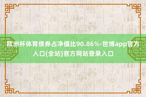 欧洲杯体育债券占净值比90.86%-世博app官方入口(全站)官方网站登录入口