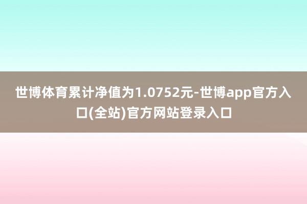 世博体育累计净值为1.0752元-世博app官方入口(全站)官方网站登录入口