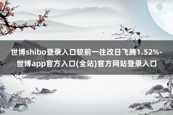 世博shibo登录入口较前一往改日飞腾1.52%-世博app官方入口(全站)官方网站登录入口