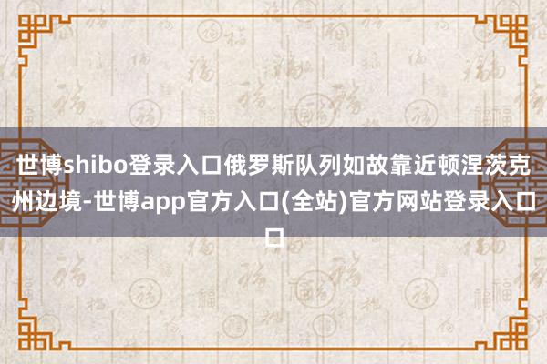 世博shibo登录入口俄罗斯队列如故靠近顿涅茨克州边境-世博app官方入口(全站)官方网站登录入口