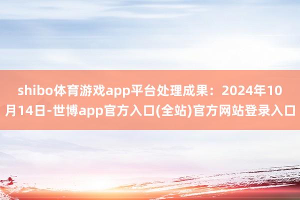 shibo体育游戏app平台处理成果：2024年10月14日-世博app官方入口(全站)官方网站登录入口