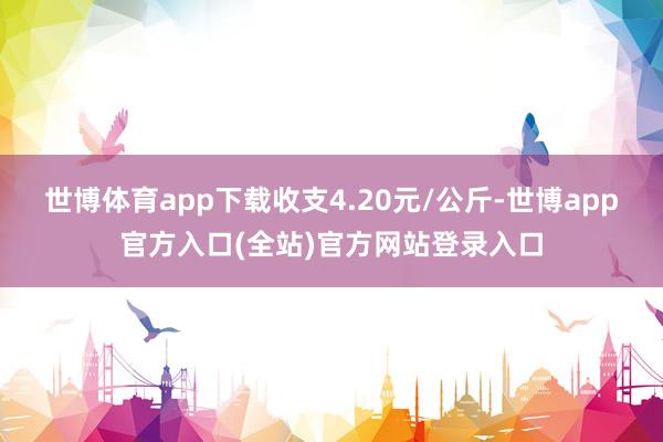 世博体育app下载收支4.20元/公斤-世博app官方入口(全站)官方网站登录入口