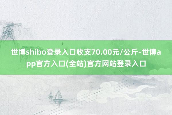 世博shibo登录入口收支70.00元/公斤-世博app官方入口(全站)官方网站登录入口