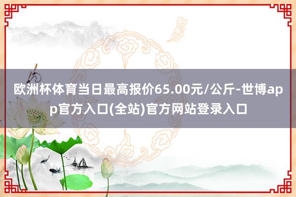 欧洲杯体育当日最高报价65.00元/公斤-世博app官方入口(全站)官方网站登录入口