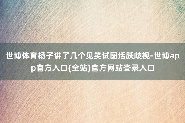 世博体育杨子讲了几个见笑试图活跃歧视-世博app官方入口(全站)官方网站登录入口