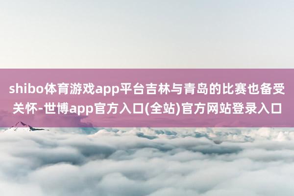 shibo体育游戏app平台吉林与青岛的比赛也备受关怀-世博app官方入口(全站)官方网站登录入口