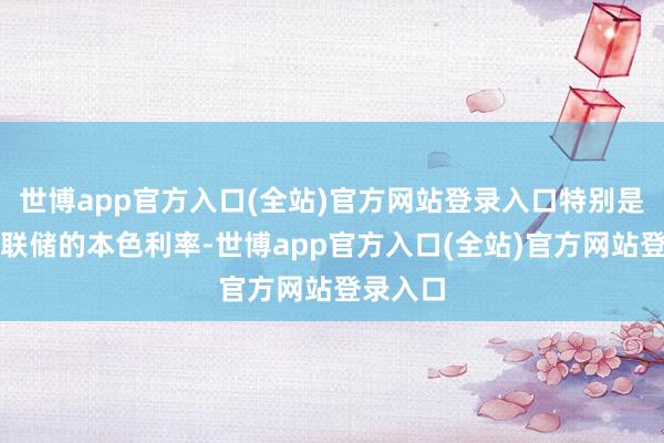 世博app官方入口(全站)官方网站登录入口特别是好意思联储的本色利率-世博app官方入口(全站)官方网站登录入口