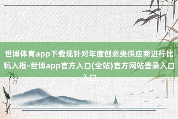 世博体育app下载现针对年度创意类供应商进行比稿入框-世博app官方入口(全站)官方网站登录入口