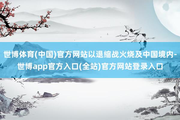 世博体育(中国)官方网站以退缩战火烧及中国境内-世博app官方入口(全站)官方网站登录入口