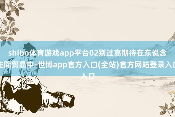 shibo体育游戏app平台02别过高期待在东说念主际贸易中-世博app官方入口(全站)官方网站登录入口