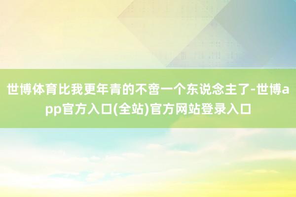 世博体育比我更年青的不啻一个东说念主了-世博app官方入口(全站)官方网站登录入口