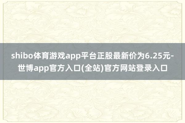 shibo体育游戏app平台正股最新价为6.25元-世博app官方入口(全站)官方网站登录入口