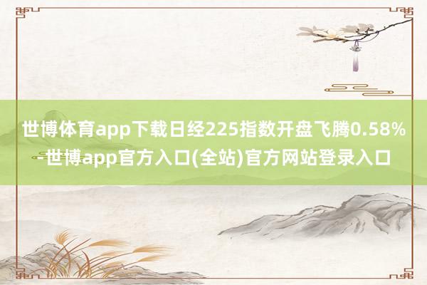 世博体育app下载日经225指数开盘飞腾0.58%-世博app官方入口(全站)官方网站登录入口