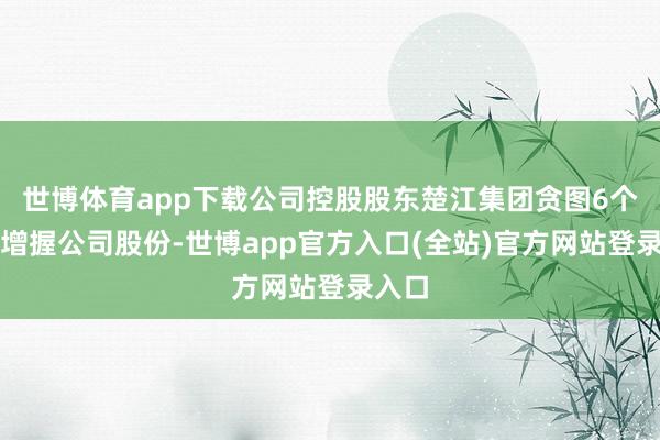 世博体育app下载公司控股股东楚江集团贪图6个月内增握公司股份-世博app官方入口(全站)官方网站登录入口