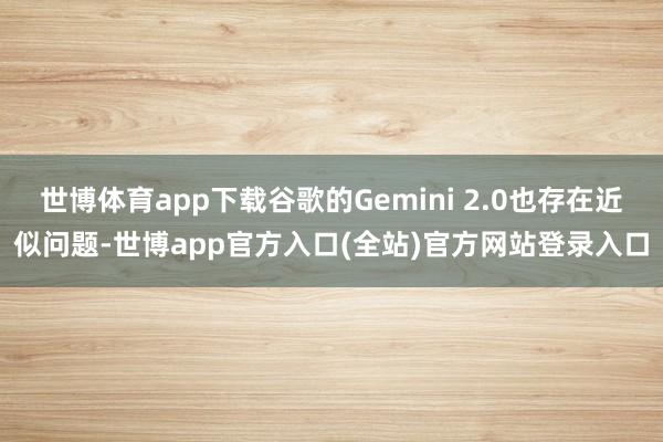 世博体育app下载谷歌的Gemini 2.0也存在近似问题-世博app官方入口(全站)官方网站登录入口