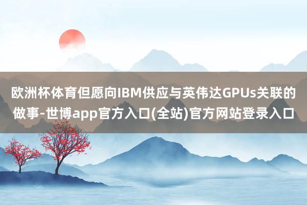 欧洲杯体育但愿向IBM供应与英伟达GPUs关联的做事-世博app官方入口(全站)官方网站登录入口