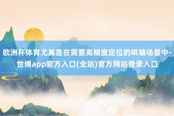 欧洲杯体育尤其是在需要高精度定位的哄骗场景中-世博app官方入口(全站)官方网站登录入口