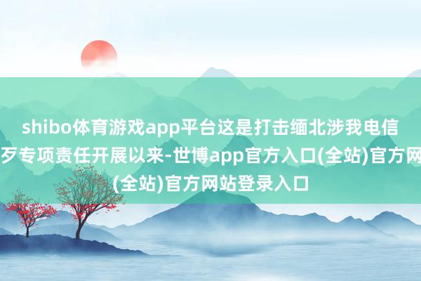 shibo体育游戏app平台这是打击缅北涉我电信汇聚诈欺作歹专项责任开展以来-世博app官方入口(全站)官方网站登录入口