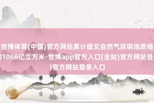 世博体育(中国)官方网站累计提交自然气探明地质储量达到1066亿立方米-世博app官方入口(全站)官方网站登录入口