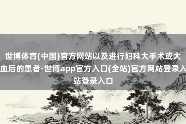 世博体育(中国)官方网站以及进行妇科大手术或大出血后的患者-世博app官方入口(全站)官方网站登录入口