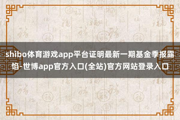 shibo体育游戏app平台证明最新一期基金季报露馅-世博app官方入口(全站)官方网站登录入口