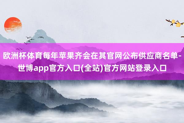 欧洲杯体育每年苹果齐会在其官网公布供应商名单-世博app官方入口(全站)官方网站登录入口