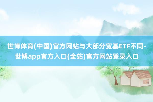 世博体育(中国)官方网站与大部分宽基ETF不同-世博app官方入口(全站)官方网站登录入口