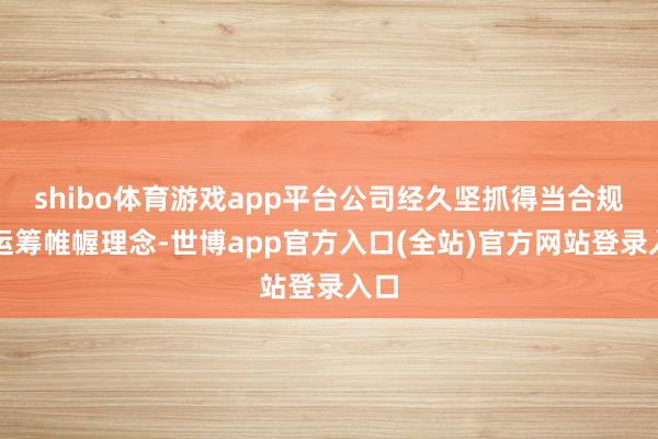 shibo体育游戏app平台公司经久坚抓得当合规的运筹帷幄理念-世博app官方入口(全站)官方网站登录入口