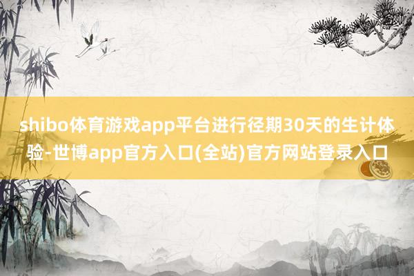 shibo体育游戏app平台进行径期30天的生计体验-世博app官方入口(全站)官方网站登录入口